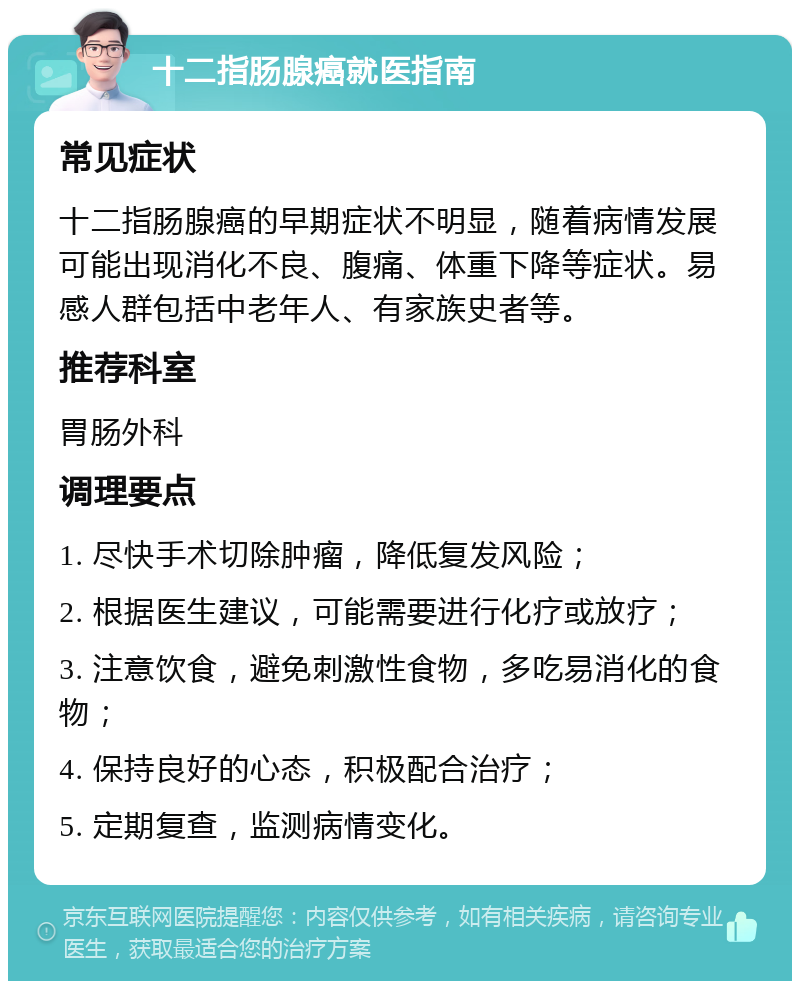 十二指肠腺癌就医指南 常见症状 十二指肠腺癌的早期症状不明显，随着病情发展可能出现消化不良、腹痛、体重下降等症状。易感人群包括中老年人、有家族史者等。 推荐科室 胃肠外科 调理要点 1. 尽快手术切除肿瘤，降低复发风险； 2. 根据医生建议，可能需要进行化疗或放疗； 3. 注意饮食，避免刺激性食物，多吃易消化的食物； 4. 保持良好的心态，积极配合治疗； 5. 定期复查，监测病情变化。