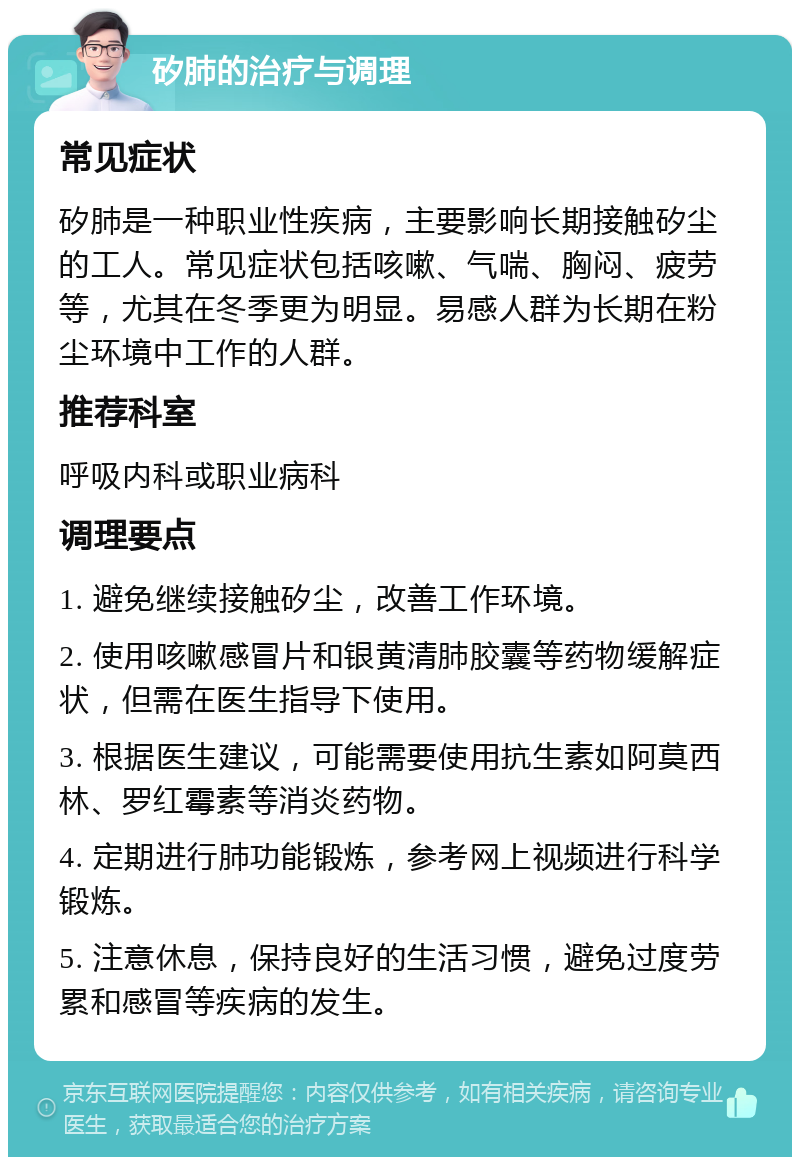 矽肺的治疗与调理 常见症状 矽肺是一种职业性疾病，主要影响长期接触矽尘的工人。常见症状包括咳嗽、气喘、胸闷、疲劳等，尤其在冬季更为明显。易感人群为长期在粉尘环境中工作的人群。 推荐科室 呼吸内科或职业病科 调理要点 1. 避免继续接触矽尘，改善工作环境。 2. 使用咳嗽感冒片和银黄清肺胶囊等药物缓解症状，但需在医生指导下使用。 3. 根据医生建议，可能需要使用抗生素如阿莫西林、罗红霉素等消炎药物。 4. 定期进行肺功能锻炼，参考网上视频进行科学锻炼。 5. 注意休息，保持良好的生活习惯，避免过度劳累和感冒等疾病的发生。