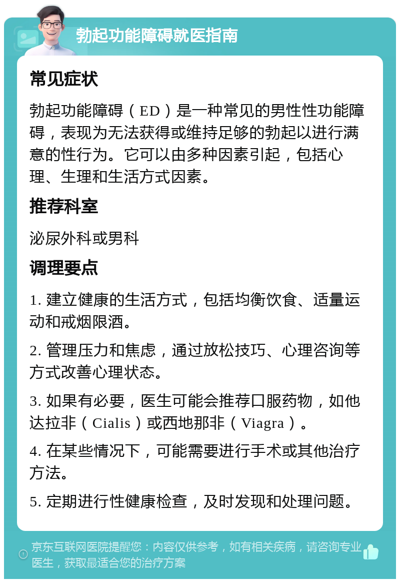 勃起功能障碍就医指南 常见症状 勃起功能障碍（ED）是一种常见的男性性功能障碍，表现为无法获得或维持足够的勃起以进行满意的性行为。它可以由多种因素引起，包括心理、生理和生活方式因素。 推荐科室 泌尿外科或男科 调理要点 1. 建立健康的生活方式，包括均衡饮食、适量运动和戒烟限酒。 2. 管理压力和焦虑，通过放松技巧、心理咨询等方式改善心理状态。 3. 如果有必要，医生可能会推荐口服药物，如他达拉非（Cialis）或西地那非（Viagra）。 4. 在某些情况下，可能需要进行手术或其他治疗方法。 5. 定期进行性健康检查，及时发现和处理问题。