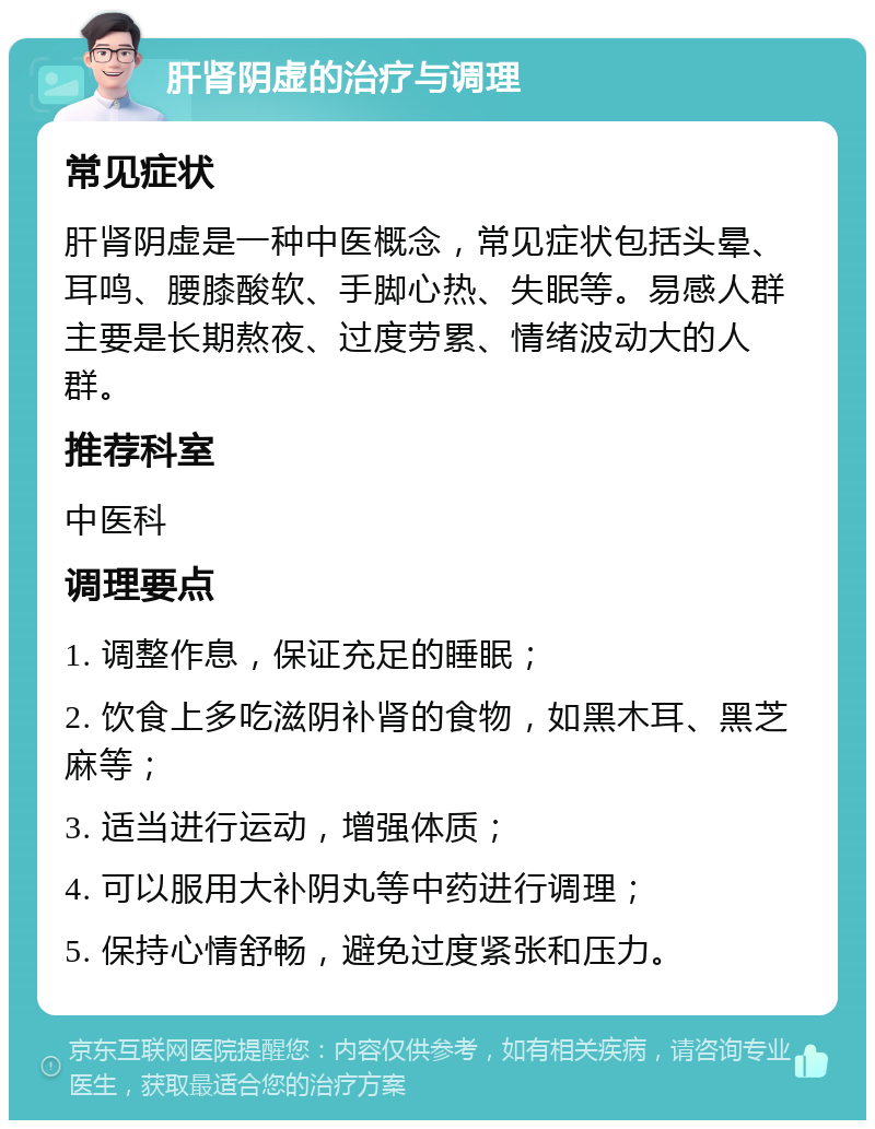 肝肾阴虚的治疗与调理 常见症状 肝肾阴虚是一种中医概念，常见症状包括头晕、耳鸣、腰膝酸软、手脚心热、失眠等。易感人群主要是长期熬夜、过度劳累、情绪波动大的人群。 推荐科室 中医科 调理要点 1. 调整作息，保证充足的睡眠； 2. 饮食上多吃滋阴补肾的食物，如黑木耳、黑芝麻等； 3. 适当进行运动，增强体质； 4. 可以服用大补阴丸等中药进行调理； 5. 保持心情舒畅，避免过度紧张和压力。