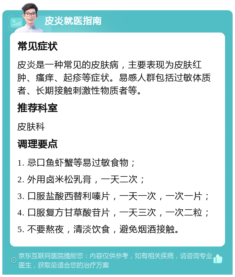 皮炎就医指南 常见症状 皮炎是一种常见的皮肤病，主要表现为皮肤红肿、瘙痒、起疹等症状。易感人群包括过敏体质者、长期接触刺激性物质者等。 推荐科室 皮肤科 调理要点 1. 忌口鱼虾蟹等易过敏食物； 2. 外用卤米松乳膏，一天二次； 3. 口服盐酸西替利嗪片，一天一次，一次一片； 4. 口服复方甘草酸苷片，一天三次，一次二粒； 5. 不要熬夜，清淡饮食，避免烟酒接触。