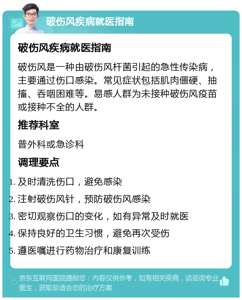 破伤风疾病就医指南 破伤风疾病就医指南 破伤风是一种由破伤风杆菌引起的急性传染病，主要通过伤口感染。常见症状包括肌肉僵硬、抽搐、吞咽困难等。易感人群为未接种破伤风疫苗或接种不全的人群。 推荐科室 普外科或急诊科 调理要点 及时清洗伤口，避免感染 注射破伤风针，预防破伤风感染 密切观察伤口的变化，如有异常及时就医 保持良好的卫生习惯，避免再次受伤 遵医嘱进行药物治疗和康复训练