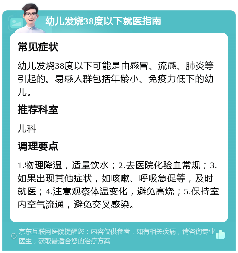 幼儿发烧38度以下就医指南 常见症状 幼儿发烧38度以下可能是由感冒、流感、肺炎等引起的。易感人群包括年龄小、免疫力低下的幼儿。 推荐科室 儿科 调理要点 1.物理降温，适量饮水；2.去医院化验血常规；3.如果出现其他症状，如咳嗽、呼吸急促等，及时就医；4.注意观察体温变化，避免高烧；5.保持室内空气流通，避免交叉感染。