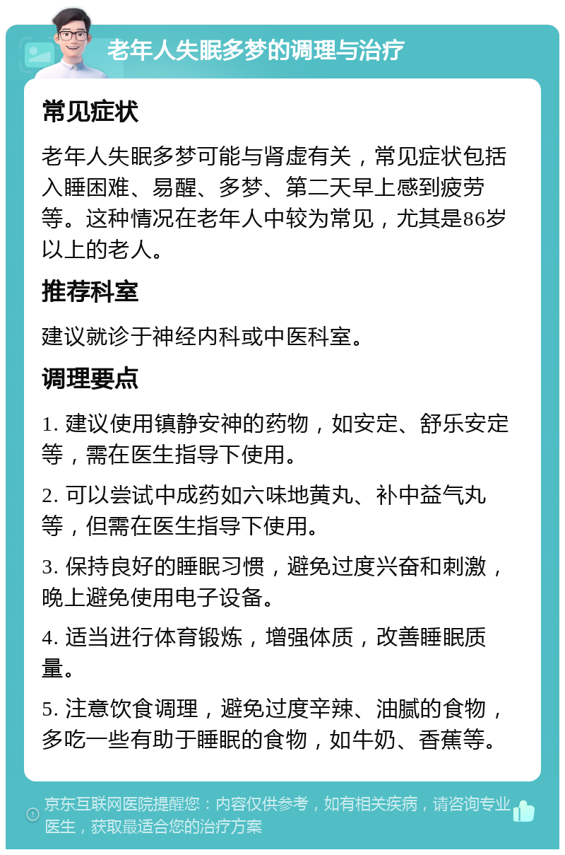 老年人失眠多梦的调理与治疗 常见症状 老年人失眠多梦可能与肾虚有关，常见症状包括入睡困难、易醒、多梦、第二天早上感到疲劳等。这种情况在老年人中较为常见，尤其是86岁以上的老人。 推荐科室 建议就诊于神经内科或中医科室。 调理要点 1. 建议使用镇静安神的药物，如安定、舒乐安定等，需在医生指导下使用。 2. 可以尝试中成药如六味地黄丸、补中益气丸等，但需在医生指导下使用。 3. 保持良好的睡眠习惯，避免过度兴奋和刺激，晚上避免使用电子设备。 4. 适当进行体育锻炼，增强体质，改善睡眠质量。 5. 注意饮食调理，避免过度辛辣、油腻的食物，多吃一些有助于睡眠的食物，如牛奶、香蕉等。