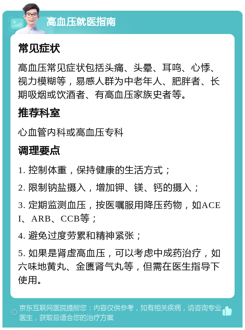 高血压就医指南 常见症状 高血压常见症状包括头痛、头晕、耳鸣、心悸、视力模糊等，易感人群为中老年人、肥胖者、长期吸烟或饮酒者、有高血压家族史者等。 推荐科室 心血管内科或高血压专科 调理要点 1. 控制体重，保持健康的生活方式； 2. 限制钠盐摄入，增加钾、镁、钙的摄入； 3. 定期监测血压，按医嘱服用降压药物，如ACEI、ARB、CCB等； 4. 避免过度劳累和精神紧张； 5. 如果是肾虚高血压，可以考虑中成药治疗，如六味地黄丸、金匮肾气丸等，但需在医生指导下使用。