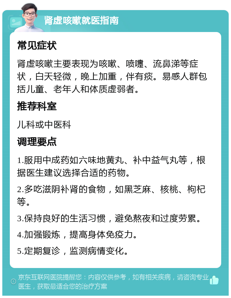 肾虚咳嗽就医指南 常见症状 肾虚咳嗽主要表现为咳嗽、喷嚏、流鼻涕等症状，白天轻微，晚上加重，伴有痰。易感人群包括儿童、老年人和体质虚弱者。 推荐科室 儿科或中医科 调理要点 1.服用中成药如六味地黄丸、补中益气丸等，根据医生建议选择合适的药物。 2.多吃滋阴补肾的食物，如黑芝麻、核桃、枸杞等。 3.保持良好的生活习惯，避免熬夜和过度劳累。 4.加强锻炼，提高身体免疫力。 5.定期复诊，监测病情变化。