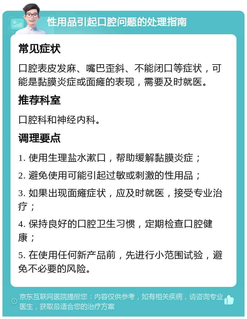 性用品引起口腔问题的处理指南 常见症状 口腔表皮发麻、嘴巴歪斜、不能闭口等症状，可能是黏膜炎症或面瘫的表现，需要及时就医。 推荐科室 口腔科和神经内科。 调理要点 1. 使用生理盐水漱口，帮助缓解黏膜炎症； 2. 避免使用可能引起过敏或刺激的性用品； 3. 如果出现面瘫症状，应及时就医，接受专业治疗； 4. 保持良好的口腔卫生习惯，定期检查口腔健康； 5. 在使用任何新产品前，先进行小范围试验，避免不必要的风险。