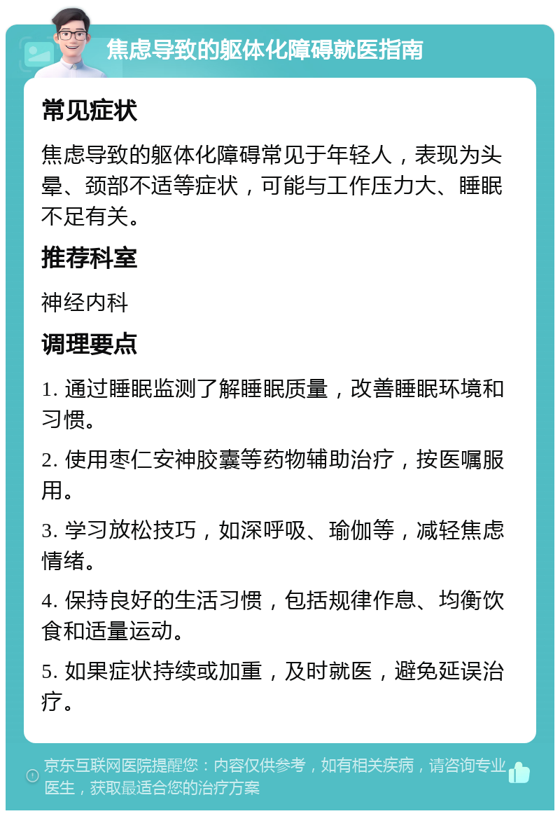 焦虑导致的躯体化障碍就医指南 常见症状 焦虑导致的躯体化障碍常见于年轻人，表现为头晕、颈部不适等症状，可能与工作压力大、睡眠不足有关。 推荐科室 神经内科 调理要点 1. 通过睡眠监测了解睡眠质量，改善睡眠环境和习惯。 2. 使用枣仁安神胶囊等药物辅助治疗，按医嘱服用。 3. 学习放松技巧，如深呼吸、瑜伽等，减轻焦虑情绪。 4. 保持良好的生活习惯，包括规律作息、均衡饮食和适量运动。 5. 如果症状持续或加重，及时就医，避免延误治疗。