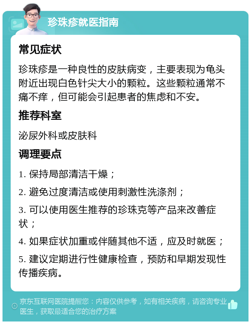 珍珠疹就医指南 常见症状 珍珠疹是一种良性的皮肤病变，主要表现为龟头附近出现白色针尖大小的颗粒。这些颗粒通常不痛不痒，但可能会引起患者的焦虑和不安。 推荐科室 泌尿外科或皮肤科 调理要点 1. 保持局部清洁干燥； 2. 避免过度清洁或使用刺激性洗涤剂； 3. 可以使用医生推荐的珍珠克等产品来改善症状； 4. 如果症状加重或伴随其他不适，应及时就医； 5. 建议定期进行性健康检查，预防和早期发现性传播疾病。