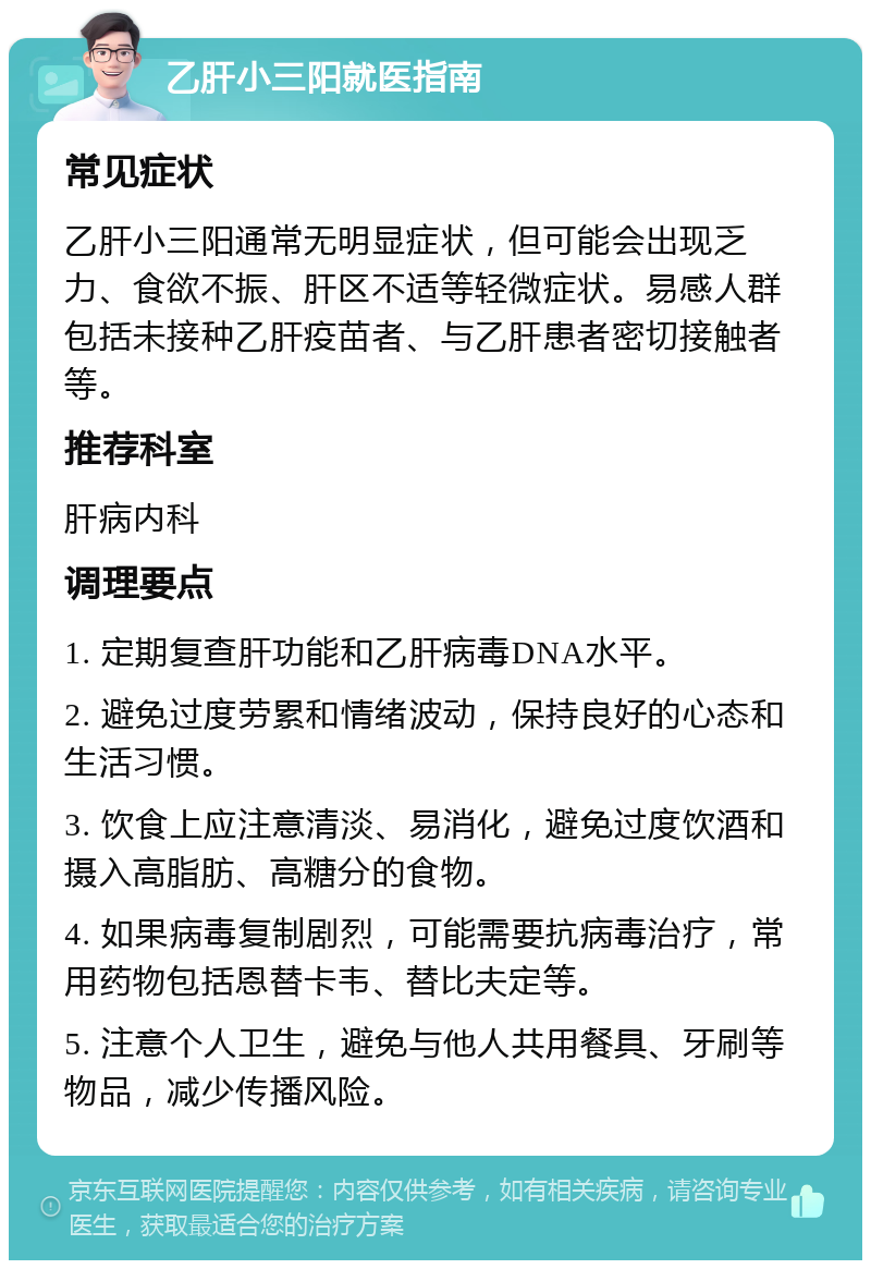 乙肝小三阳就医指南 常见症状 乙肝小三阳通常无明显症状，但可能会出现乏力、食欲不振、肝区不适等轻微症状。易感人群包括未接种乙肝疫苗者、与乙肝患者密切接触者等。 推荐科室 肝病内科 调理要点 1. 定期复查肝功能和乙肝病毒DNA水平。 2. 避免过度劳累和情绪波动，保持良好的心态和生活习惯。 3. 饮食上应注意清淡、易消化，避免过度饮酒和摄入高脂肪、高糖分的食物。 4. 如果病毒复制剧烈，可能需要抗病毒治疗，常用药物包括恩替卡韦、替比夫定等。 5. 注意个人卫生，避免与他人共用餐具、牙刷等物品，减少传播风险。