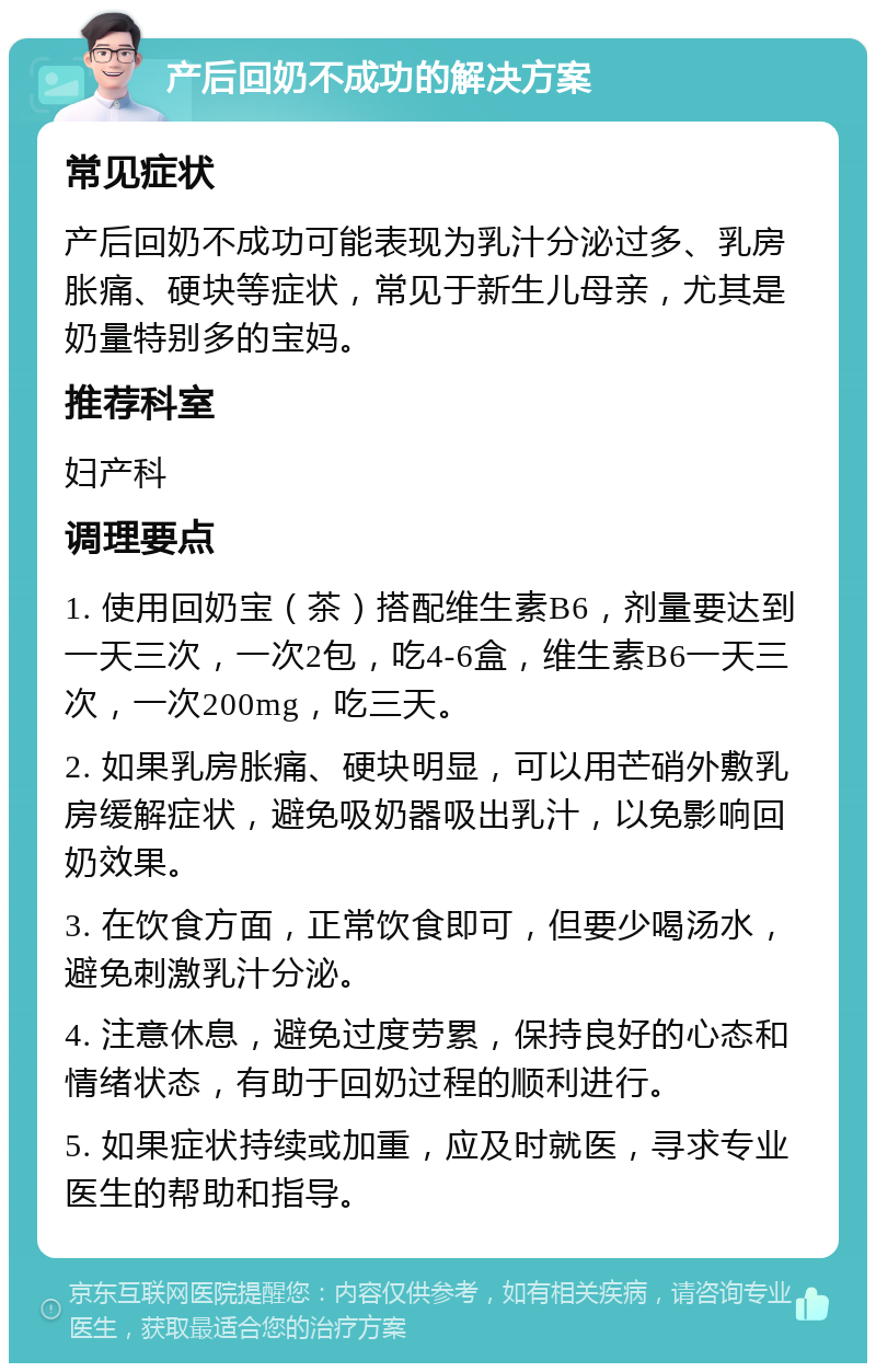 产后回奶不成功的解决方案 常见症状 产后回奶不成功可能表现为乳汁分泌过多、乳房胀痛、硬块等症状，常见于新生儿母亲，尤其是奶量特别多的宝妈。 推荐科室 妇产科 调理要点 1. 使用回奶宝（茶）搭配维生素B6，剂量要达到一天三次，一次2包，吃4-6盒，维生素B6一天三次，一次200mg，吃三天。 2. 如果乳房胀痛、硬块明显，可以用芒硝外敷乳房缓解症状，避免吸奶器吸出乳汁，以免影响回奶效果。 3. 在饮食方面，正常饮食即可，但要少喝汤水，避免刺激乳汁分泌。 4. 注意休息，避免过度劳累，保持良好的心态和情绪状态，有助于回奶过程的顺利进行。 5. 如果症状持续或加重，应及时就医，寻求专业医生的帮助和指导。