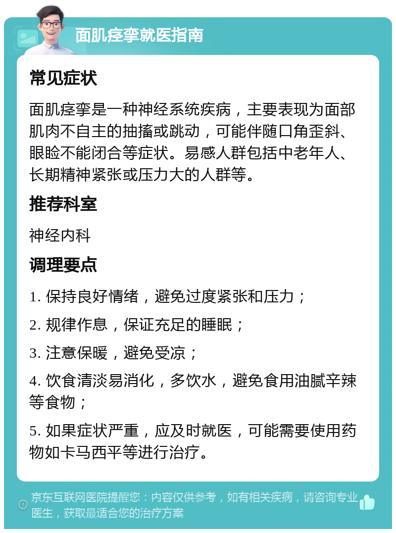 面肌痉挛就医指南 常见症状 面肌痉挛是一种神经系统疾病，主要表现为面部肌肉不自主的抽搐或跳动，可能伴随口角歪斜、眼睑不能闭合等症状。易感人群包括中老年人、长期精神紧张或压力大的人群等。 推荐科室 神经内科 调理要点 1. 保持良好情绪，避免过度紧张和压力； 2. 规律作息，保证充足的睡眠； 3. 注意保暖，避免受凉； 4. 饮食清淡易消化，多饮水，避免食用油腻辛辣等食物； 5. 如果症状严重，应及时就医，可能需要使用药物如卡马西平等进行治疗。