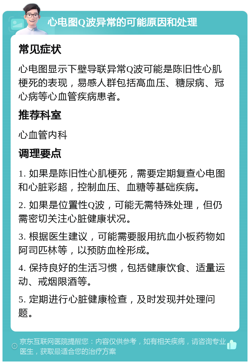 心电图Q波异常的可能原因和处理 常见症状 心电图显示下壁导联异常Q波可能是陈旧性心肌梗死的表现，易感人群包括高血压、糖尿病、冠心病等心血管疾病患者。 推荐科室 心血管内科 调理要点 1. 如果是陈旧性心肌梗死，需要定期复查心电图和心脏彩超，控制血压、血糖等基础疾病。 2. 如果是位置性Q波，可能无需特殊处理，但仍需密切关注心脏健康状况。 3. 根据医生建议，可能需要服用抗血小板药物如阿司匹林等，以预防血栓形成。 4. 保持良好的生活习惯，包括健康饮食、适量运动、戒烟限酒等。 5. 定期进行心脏健康检查，及时发现并处理问题。