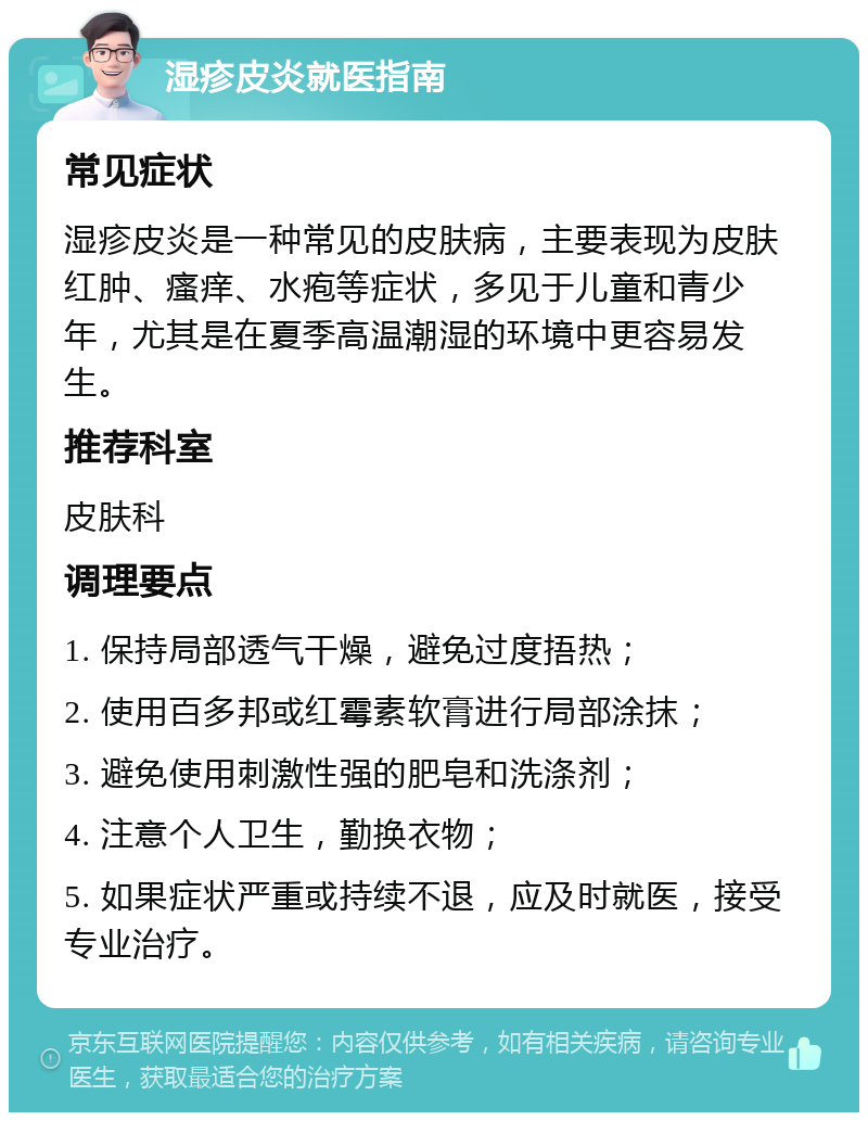 湿疹皮炎就医指南 常见症状 湿疹皮炎是一种常见的皮肤病，主要表现为皮肤红肿、瘙痒、水疱等症状，多见于儿童和青少年，尤其是在夏季高温潮湿的环境中更容易发生。 推荐科室 皮肤科 调理要点 1. 保持局部透气干燥，避免过度捂热； 2. 使用百多邦或红霉素软膏进行局部涂抹； 3. 避免使用刺激性强的肥皂和洗涤剂； 4. 注意个人卫生，勤换衣物； 5. 如果症状严重或持续不退，应及时就医，接受专业治疗。