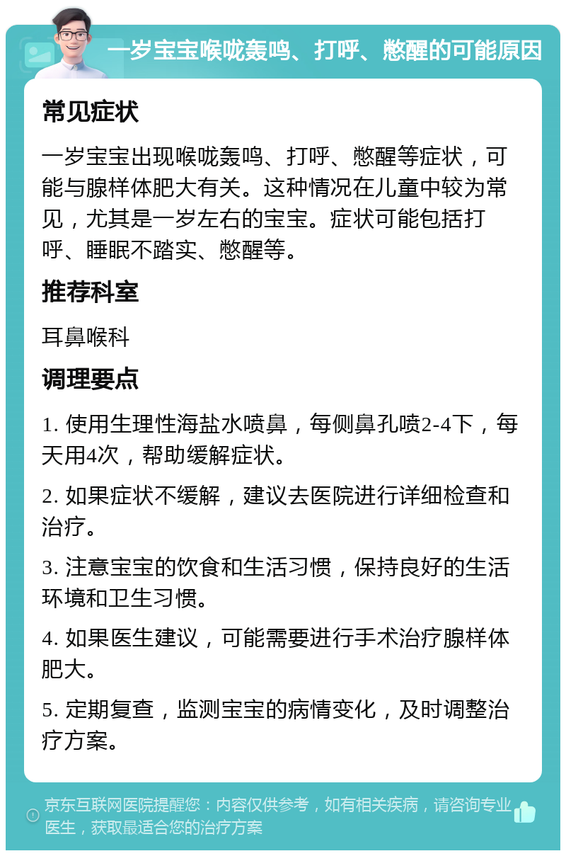 一岁宝宝喉咙轰鸣、打呼、憋醒的可能原因 常见症状 一岁宝宝出现喉咙轰鸣、打呼、憋醒等症状，可能与腺样体肥大有关。这种情况在儿童中较为常见，尤其是一岁左右的宝宝。症状可能包括打呼、睡眠不踏实、憋醒等。 推荐科室 耳鼻喉科 调理要点 1. 使用生理性海盐水喷鼻，每侧鼻孔喷2-4下，每天用4次，帮助缓解症状。 2. 如果症状不缓解，建议去医院进行详细检查和治疗。 3. 注意宝宝的饮食和生活习惯，保持良好的生活环境和卫生习惯。 4. 如果医生建议，可能需要进行手术治疗腺样体肥大。 5. 定期复查，监测宝宝的病情变化，及时调整治疗方案。