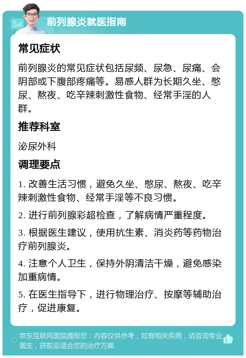 前列腺炎就医指南 常见症状 前列腺炎的常见症状包括尿频、尿急、尿痛、会阴部或下腹部疼痛等。易感人群为长期久坐、憋尿、熬夜、吃辛辣刺激性食物、经常手淫的人群。 推荐科室 泌尿外科 调理要点 1. 改善生活习惯，避免久坐、憋尿、熬夜、吃辛辣刺激性食物、经常手淫等不良习惯。 2. 进行前列腺彩超检查，了解病情严重程度。 3. 根据医生建议，使用抗生素、消炎药等药物治疗前列腺炎。 4. 注意个人卫生，保持外阴清洁干燥，避免感染加重病情。 5. 在医生指导下，进行物理治疗、按摩等辅助治疗，促进康复。