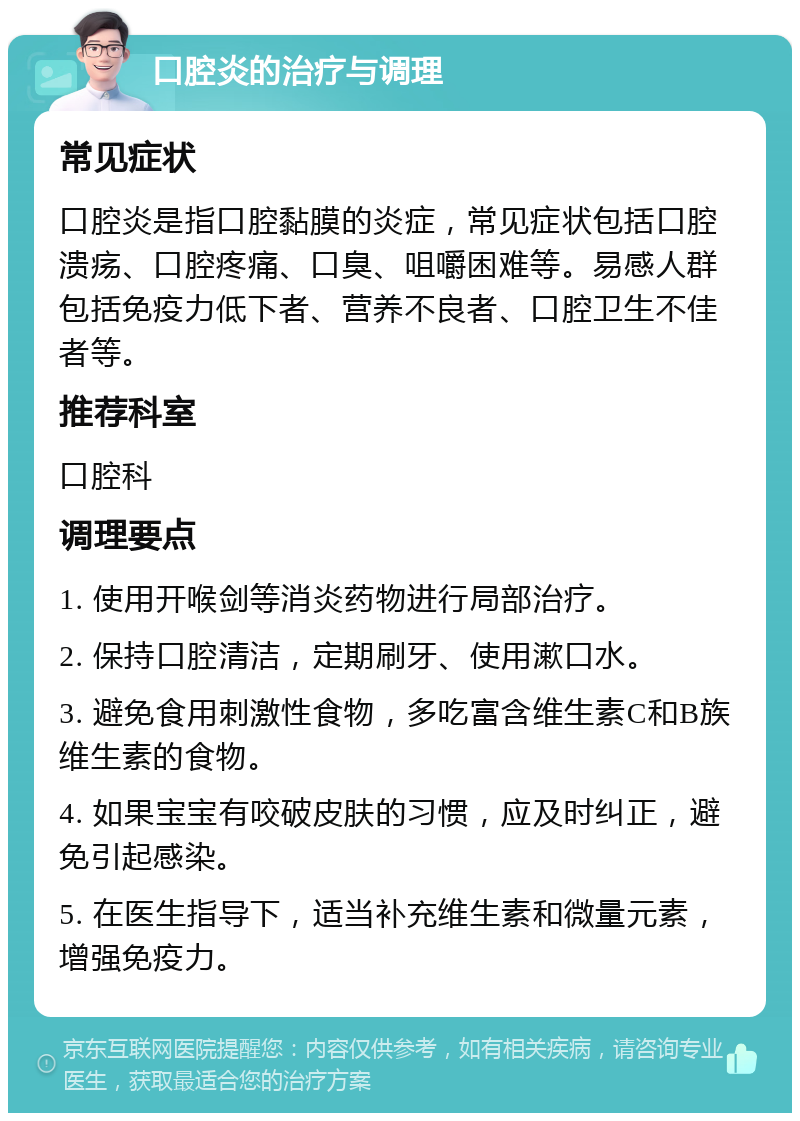 口腔炎的治疗与调理 常见症状 口腔炎是指口腔黏膜的炎症，常见症状包括口腔溃疡、口腔疼痛、口臭、咀嚼困难等。易感人群包括免疫力低下者、营养不良者、口腔卫生不佳者等。 推荐科室 口腔科 调理要点 1. 使用开喉剑等消炎药物进行局部治疗。 2. 保持口腔清洁，定期刷牙、使用漱口水。 3. 避免食用刺激性食物，多吃富含维生素C和B族维生素的食物。 4. 如果宝宝有咬破皮肤的习惯，应及时纠正，避免引起感染。 5. 在医生指导下，适当补充维生素和微量元素，增强免疫力。