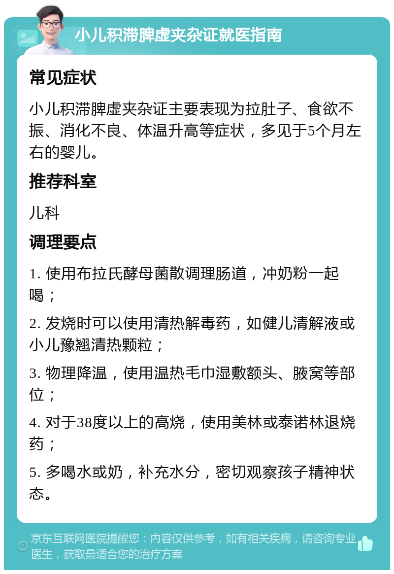 小儿积滞脾虚夹杂证就医指南 常见症状 小儿积滞脾虚夹杂证主要表现为拉肚子、食欲不振、消化不良、体温升高等症状，多见于5个月左右的婴儿。 推荐科室 儿科 调理要点 1. 使用布拉氏酵母菌散调理肠道，冲奶粉一起喝； 2. 发烧时可以使用清热解毒药，如健儿清解液或小儿豫翘清热颗粒； 3. 物理降温，使用温热毛巾湿敷额头、腋窝等部位； 4. 对于38度以上的高烧，使用美林或泰诺林退烧药； 5. 多喝水或奶，补充水分，密切观察孩子精神状态。