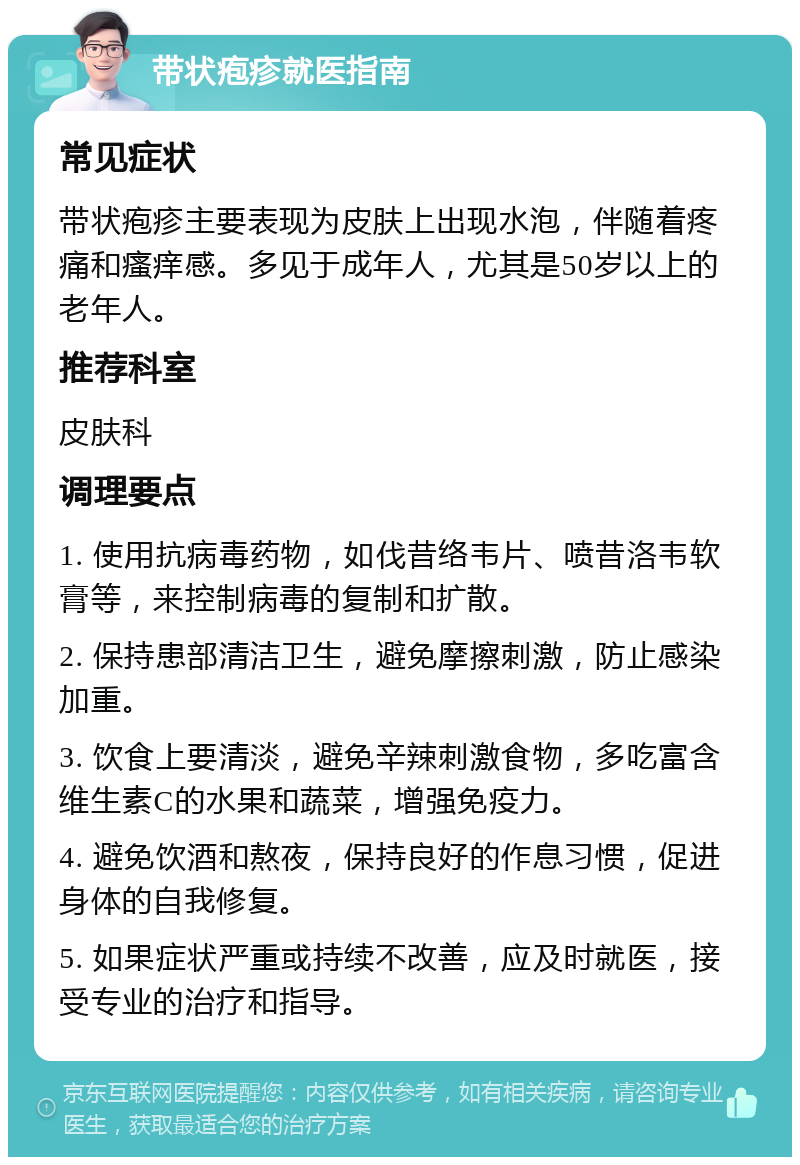 带状疱疹就医指南 常见症状 带状疱疹主要表现为皮肤上出现水泡，伴随着疼痛和瘙痒感。多见于成年人，尤其是50岁以上的老年人。 推荐科室 皮肤科 调理要点 1. 使用抗病毒药物，如伐昔络韦片、喷昔洛韦软膏等，来控制病毒的复制和扩散。 2. 保持患部清洁卫生，避免摩擦刺激，防止感染加重。 3. 饮食上要清淡，避免辛辣刺激食物，多吃富含维生素C的水果和蔬菜，增强免疫力。 4. 避免饮酒和熬夜，保持良好的作息习惯，促进身体的自我修复。 5. 如果症状严重或持续不改善，应及时就医，接受专业的治疗和指导。