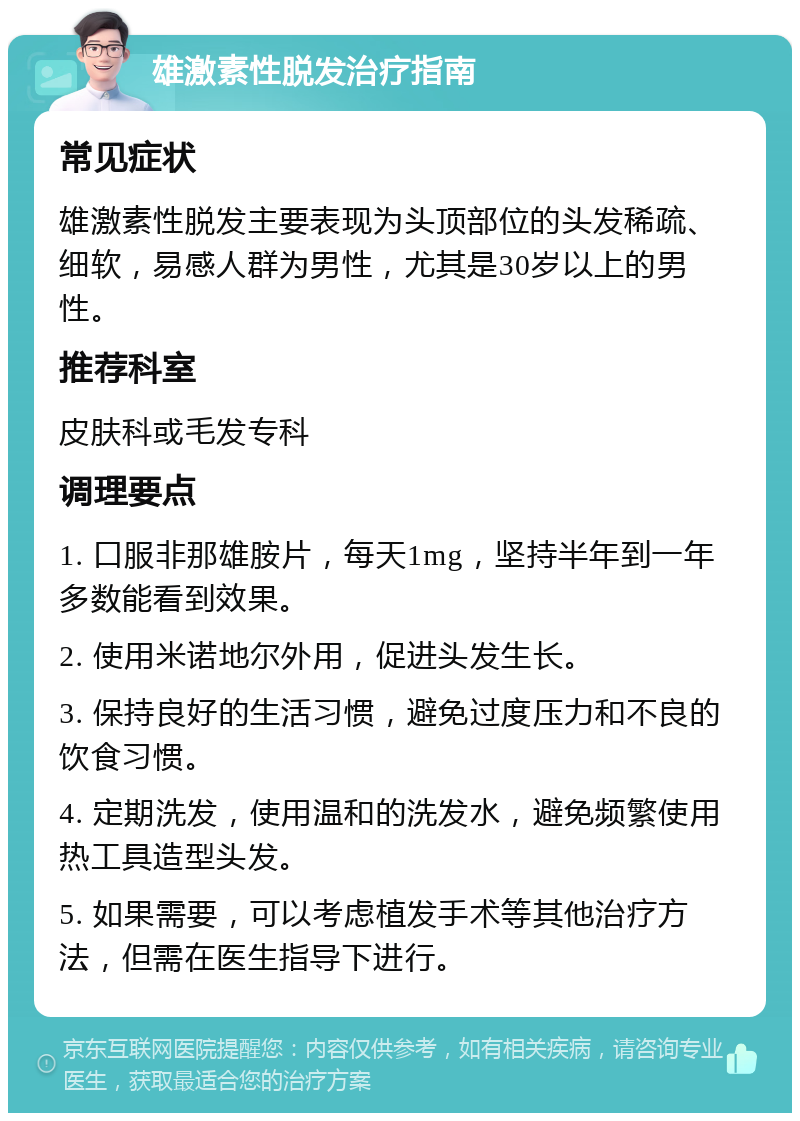 雄激素性脱发治疗指南 常见症状 雄激素性脱发主要表现为头顶部位的头发稀疏、细软，易感人群为男性，尤其是30岁以上的男性。 推荐科室 皮肤科或毛发专科 调理要点 1. 口服非那雄胺片，每天1mg，坚持半年到一年多数能看到效果。 2. 使用米诺地尔外用，促进头发生长。 3. 保持良好的生活习惯，避免过度压力和不良的饮食习惯。 4. 定期洗发，使用温和的洗发水，避免频繁使用热工具造型头发。 5. 如果需要，可以考虑植发手术等其他治疗方法，但需在医生指导下进行。