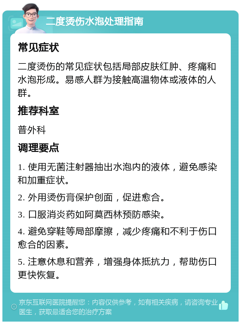 二度烫伤水泡处理指南 常见症状 二度烫伤的常见症状包括局部皮肤红肿、疼痛和水泡形成。易感人群为接触高温物体或液体的人群。 推荐科室 普外科 调理要点 1. 使用无菌注射器抽出水泡内的液体，避免感染和加重症状。 2. 外用烫伤膏保护创面，促进愈合。 3. 口服消炎药如阿莫西林预防感染。 4. 避免穿鞋等局部摩擦，减少疼痛和不利于伤口愈合的因素。 5. 注意休息和营养，增强身体抵抗力，帮助伤口更快恢复。