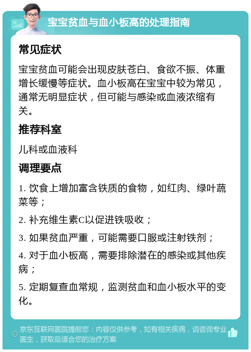 宝宝贫血与血小板高的处理指南 常见症状 宝宝贫血可能会出现皮肤苍白、食欲不振、体重增长缓慢等症状。血小板高在宝宝中较为常见，通常无明显症状，但可能与感染或血液浓缩有关。 推荐科室 儿科或血液科 调理要点 1. 饮食上增加富含铁质的食物，如红肉、绿叶蔬菜等； 2. 补充维生素C以促进铁吸收； 3. 如果贫血严重，可能需要口服或注射铁剂； 4. 对于血小板高，需要排除潜在的感染或其他疾病； 5. 定期复查血常规，监测贫血和血小板水平的变化。