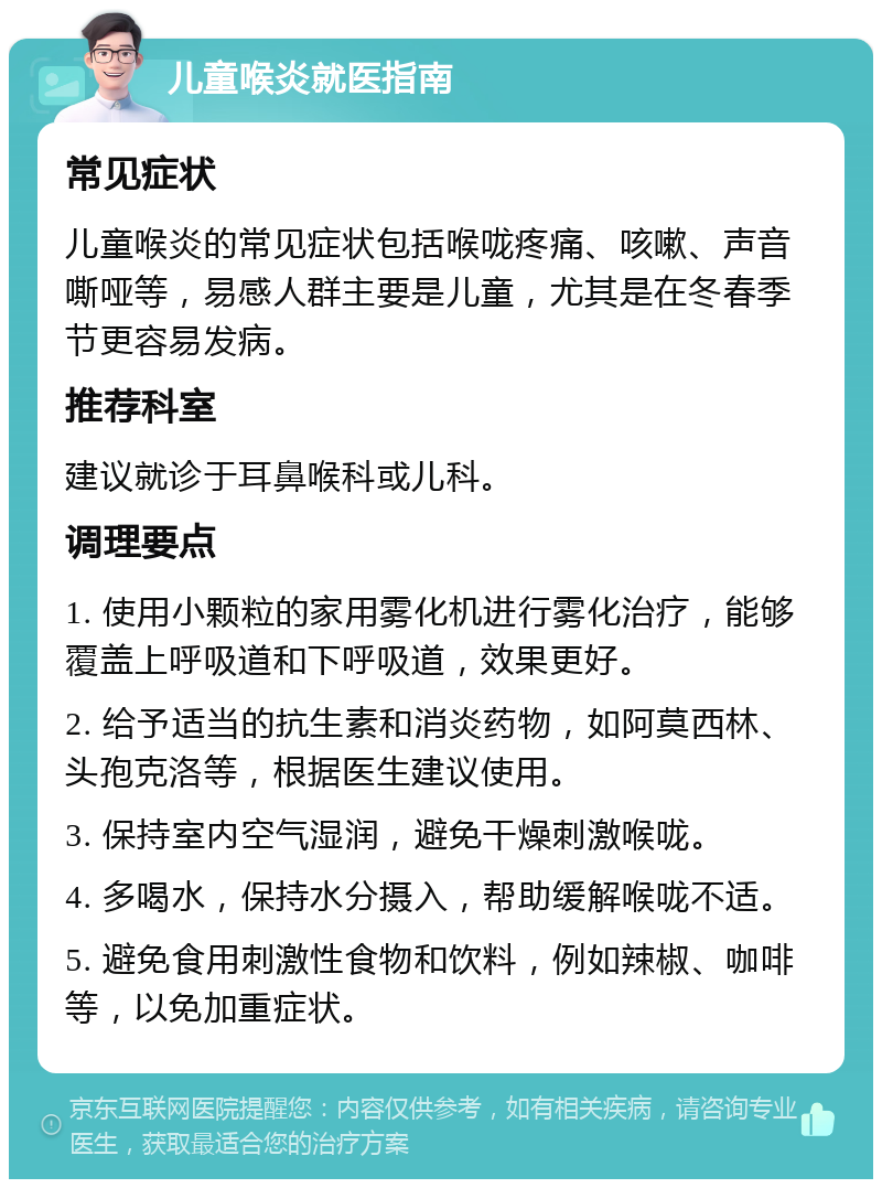 儿童喉炎就医指南 常见症状 儿童喉炎的常见症状包括喉咙疼痛、咳嗽、声音嘶哑等，易感人群主要是儿童，尤其是在冬春季节更容易发病。 推荐科室 建议就诊于耳鼻喉科或儿科。 调理要点 1. 使用小颗粒的家用雾化机进行雾化治疗，能够覆盖上呼吸道和下呼吸道，效果更好。 2. 给予适当的抗生素和消炎药物，如阿莫西林、头孢克洛等，根据医生建议使用。 3. 保持室内空气湿润，避免干燥刺激喉咙。 4. 多喝水，保持水分摄入，帮助缓解喉咙不适。 5. 避免食用刺激性食物和饮料，例如辣椒、咖啡等，以免加重症状。