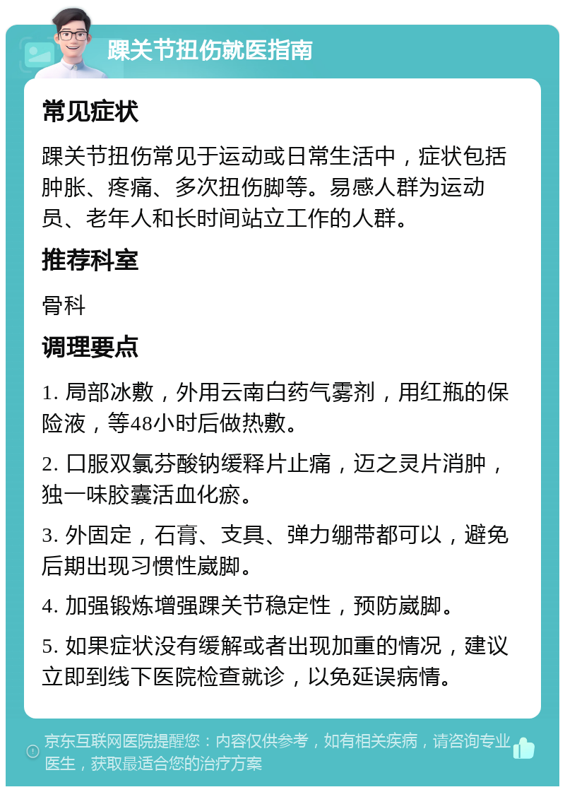 踝关节扭伤就医指南 常见症状 踝关节扭伤常见于运动或日常生活中，症状包括肿胀、疼痛、多次扭伤脚等。易感人群为运动员、老年人和长时间站立工作的人群。 推荐科室 骨科 调理要点 1. 局部冰敷，外用云南白药气雾剂，用红瓶的保险液，等48小时后做热敷。 2. 口服双氯芬酸钠缓释片止痛，迈之灵片消肿，独一味胶囊活血化瘀。 3. 外固定，石膏、支具、弹力绷带都可以，避免后期出现习惯性崴脚。 4. 加强锻炼增强踝关节稳定性，预防崴脚。 5. 如果症状没有缓解或者出现加重的情况，建议立即到线下医院检查就诊，以免延误病情。