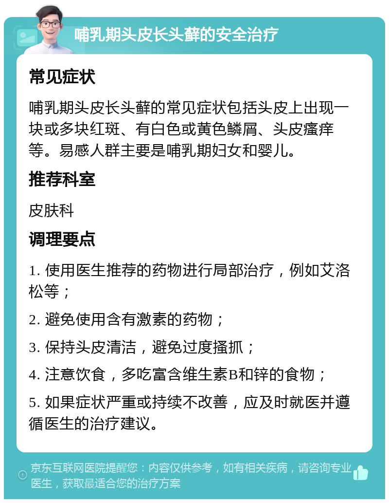 哺乳期头皮长头藓的安全治疗 常见症状 哺乳期头皮长头藓的常见症状包括头皮上出现一块或多块红斑、有白色或黄色鳞屑、头皮瘙痒等。易感人群主要是哺乳期妇女和婴儿。 推荐科室 皮肤科 调理要点 1. 使用医生推荐的药物进行局部治疗，例如艾洛松等； 2. 避免使用含有激素的药物； 3. 保持头皮清洁，避免过度搔抓； 4. 注意饮食，多吃富含维生素B和锌的食物； 5. 如果症状严重或持续不改善，应及时就医并遵循医生的治疗建议。