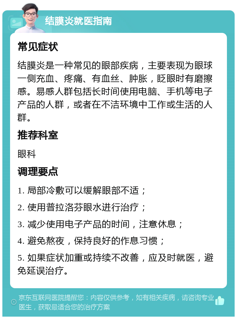 结膜炎就医指南 常见症状 结膜炎是一种常见的眼部疾病，主要表现为眼球一侧充血、疼痛、有血丝、肿胀，眨眼时有磨擦感。易感人群包括长时间使用电脑、手机等电子产品的人群，或者在不洁环境中工作或生活的人群。 推荐科室 眼科 调理要点 1. 局部冷敷可以缓解眼部不适； 2. 使用普拉洛芬眼水进行治疗； 3. 减少使用电子产品的时间，注意休息； 4. 避免熬夜，保持良好的作息习惯； 5. 如果症状加重或持续不改善，应及时就医，避免延误治疗。