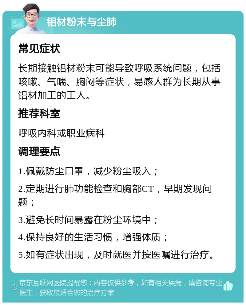 铝材粉末与尘肺 常见症状 长期接触铝材粉末可能导致呼吸系统问题，包括咳嗽、气喘、胸闷等症状，易感人群为长期从事铝材加工的工人。 推荐科室 呼吸内科或职业病科 调理要点 1.佩戴防尘口罩，减少粉尘吸入； 2.定期进行肺功能检查和胸部CT，早期发现问题； 3.避免长时间暴露在粉尘环境中； 4.保持良好的生活习惯，增强体质； 5.如有症状出现，及时就医并按医嘱进行治疗。