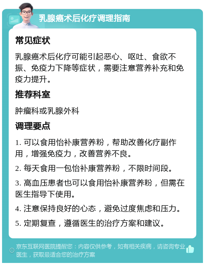 乳腺癌术后化疗调理指南 常见症状 乳腺癌术后化疗可能引起恶心、呕吐、食欲不振、免疫力下降等症状，需要注意营养补充和免疫力提升。 推荐科室 肿瘤科或乳腺外科 调理要点 1. 可以食用怡补康营养粉，帮助改善化疗副作用，增强免疫力，改善营养不良。 2. 每天食用一包怡补康营养粉，不限时间段。 3. 高血压患者也可以食用怡补康营养粉，但需在医生指导下使用。 4. 注意保持良好的心态，避免过度焦虑和压力。 5. 定期复查，遵循医生的治疗方案和建议。