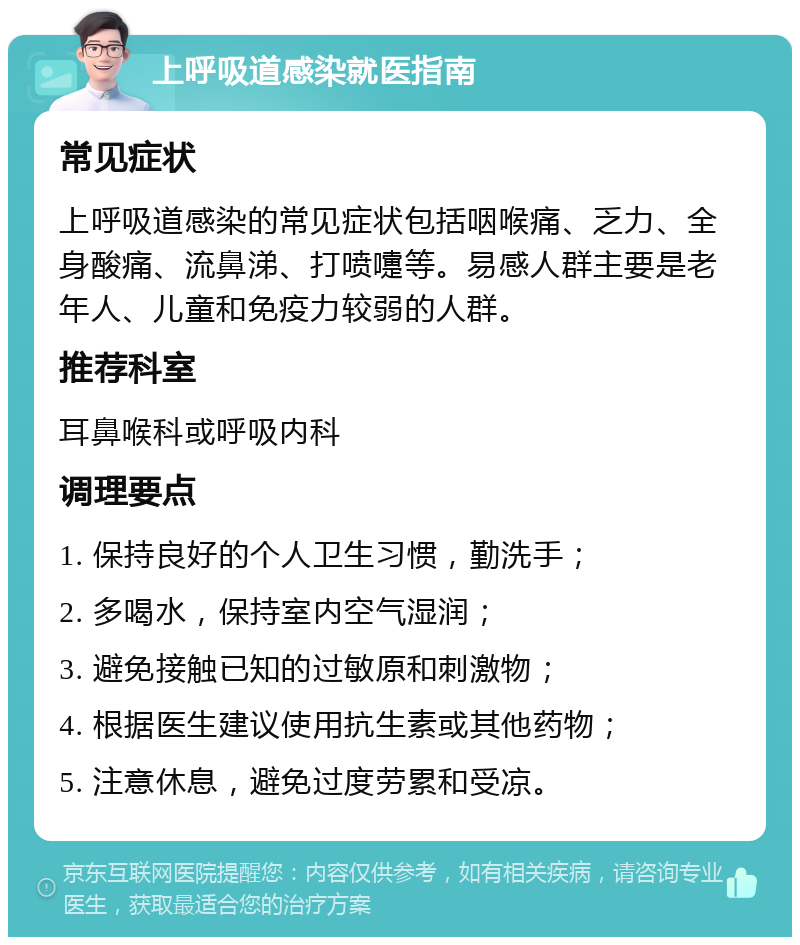 上呼吸道感染就医指南 常见症状 上呼吸道感染的常见症状包括咽喉痛、乏力、全身酸痛、流鼻涕、打喷嚏等。易感人群主要是老年人、儿童和免疫力较弱的人群。 推荐科室 耳鼻喉科或呼吸内科 调理要点 1. 保持良好的个人卫生习惯，勤洗手； 2. 多喝水，保持室内空气湿润； 3. 避免接触已知的过敏原和刺激物； 4. 根据医生建议使用抗生素或其他药物； 5. 注意休息，避免过度劳累和受凉。