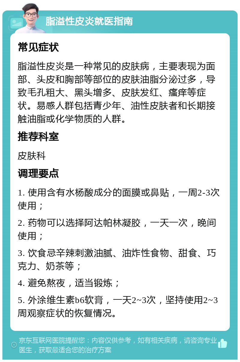 脂溢性皮炎就医指南 常见症状 脂溢性皮炎是一种常见的皮肤病，主要表现为面部、头皮和胸部等部位的皮肤油脂分泌过多，导致毛孔粗大、黑头增多、皮肤发红、瘙痒等症状。易感人群包括青少年、油性皮肤者和长期接触油脂或化学物质的人群。 推荐科室 皮肤科 调理要点 1. 使用含有水杨酸成分的面膜或鼻贴，一周2-3次使用； 2. 药物可以选择阿达帕林凝胶，一天一次，晚间使用； 3. 饮食忌辛辣刺激油腻、油炸性食物、甜食、巧克力、奶茶等； 4. 避免熬夜，适当锻炼； 5. 外涂维生素b6软膏，一天2~3次，坚持使用2~3周观察症状的恢复情况。