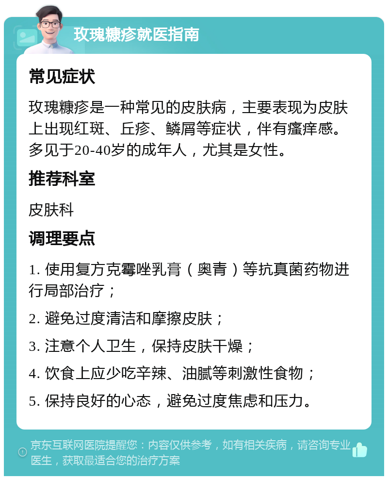 玫瑰糠疹就医指南 常见症状 玫瑰糠疹是一种常见的皮肤病，主要表现为皮肤上出现红斑、丘疹、鳞屑等症状，伴有瘙痒感。多见于20-40岁的成年人，尤其是女性。 推荐科室 皮肤科 调理要点 1. 使用复方克霉唑乳膏（奥青）等抗真菌药物进行局部治疗； 2. 避免过度清洁和摩擦皮肤； 3. 注意个人卫生，保持皮肤干燥； 4. 饮食上应少吃辛辣、油腻等刺激性食物； 5. 保持良好的心态，避免过度焦虑和压力。