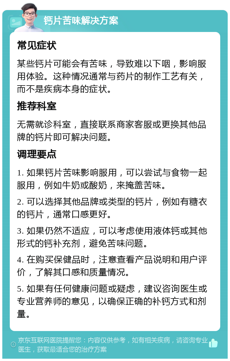 钙片苦味解决方案 常见症状 某些钙片可能会有苦味，导致难以下咽，影响服用体验。这种情况通常与药片的制作工艺有关，而不是疾病本身的症状。 推荐科室 无需就诊科室，直接联系商家客服或更换其他品牌的钙片即可解决问题。 调理要点 1. 如果钙片苦味影响服用，可以尝试与食物一起服用，例如牛奶或酸奶，来掩盖苦味。 2. 可以选择其他品牌或类型的钙片，例如有糖衣的钙片，通常口感更好。 3. 如果仍然不适应，可以考虑使用液体钙或其他形式的钙补充剂，避免苦味问题。 4. 在购买保健品时，注意查看产品说明和用户评价，了解其口感和质量情况。 5. 如果有任何健康问题或疑虑，建议咨询医生或专业营养师的意见，以确保正确的补钙方式和剂量。