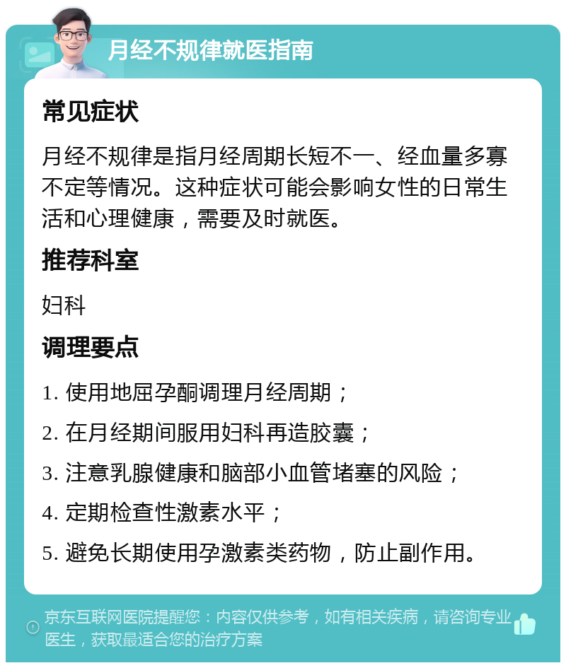 月经不规律就医指南 常见症状 月经不规律是指月经周期长短不一、经血量多寡不定等情况。这种症状可能会影响女性的日常生活和心理健康，需要及时就医。 推荐科室 妇科 调理要点 1. 使用地屈孕酮调理月经周期； 2. 在月经期间服用妇科再造胶囊； 3. 注意乳腺健康和脑部小血管堵塞的风险； 4. 定期检查性激素水平； 5. 避免长期使用孕激素类药物，防止副作用。