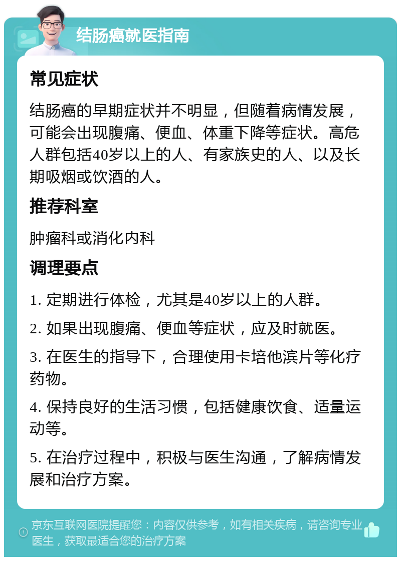 结肠癌就医指南 常见症状 结肠癌的早期症状并不明显，但随着病情发展，可能会出现腹痛、便血、体重下降等症状。高危人群包括40岁以上的人、有家族史的人、以及长期吸烟或饮酒的人。 推荐科室 肿瘤科或消化内科 调理要点 1. 定期进行体检，尤其是40岁以上的人群。 2. 如果出现腹痛、便血等症状，应及时就医。 3. 在医生的指导下，合理使用卡培他滨片等化疗药物。 4. 保持良好的生活习惯，包括健康饮食、适量运动等。 5. 在治疗过程中，积极与医生沟通，了解病情发展和治疗方案。