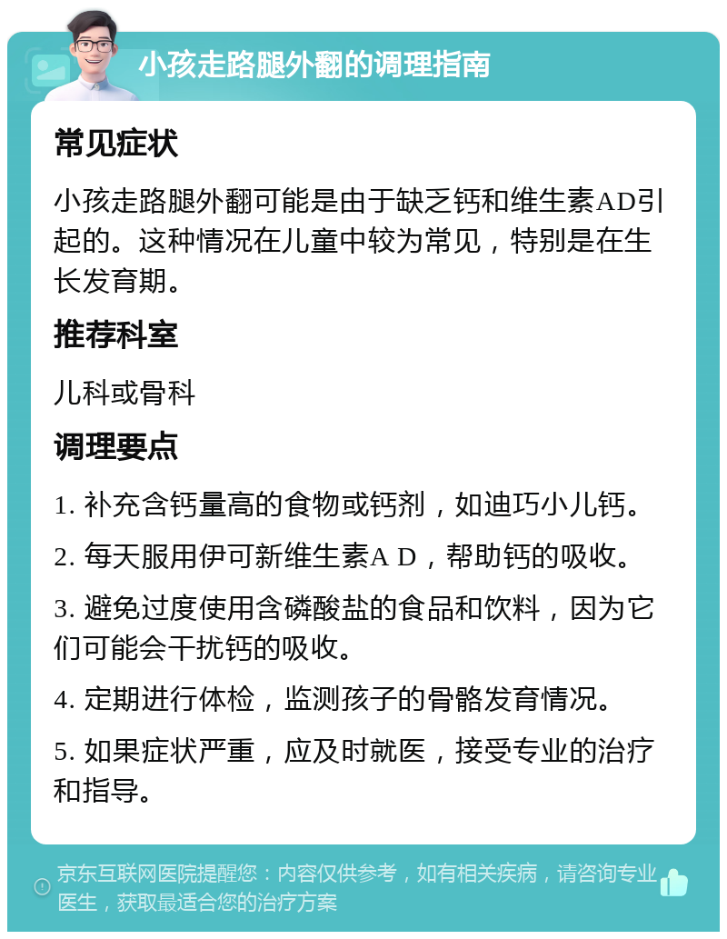 小孩走路腿外翻的调理指南 常见症状 小孩走路腿外翻可能是由于缺乏钙和维生素AD引起的。这种情况在儿童中较为常见，特别是在生长发育期。 推荐科室 儿科或骨科 调理要点 1. 补充含钙量高的食物或钙剂，如迪巧小儿钙。 2. 每天服用伊可新维生素A D，帮助钙的吸收。 3. 避免过度使用含磷酸盐的食品和饮料，因为它们可能会干扰钙的吸收。 4. 定期进行体检，监测孩子的骨骼发育情况。 5. 如果症状严重，应及时就医，接受专业的治疗和指导。