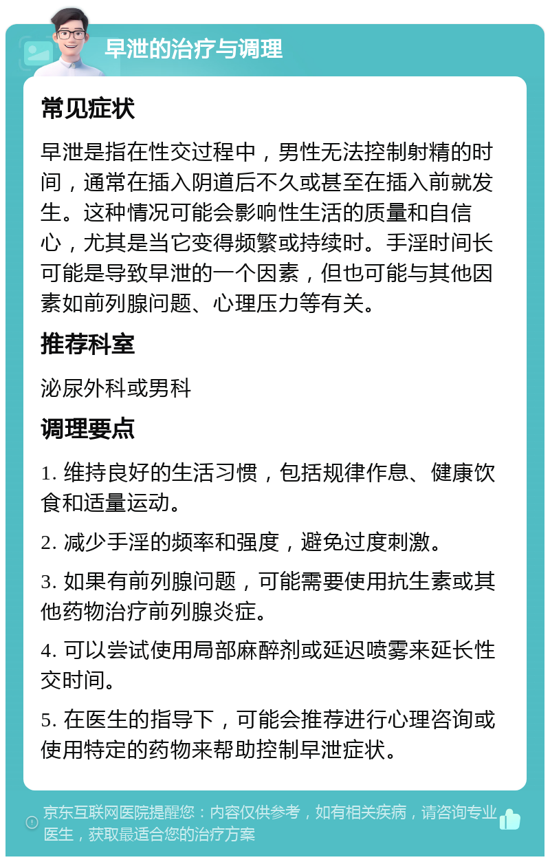 早泄的治疗与调理 常见症状 早泄是指在性交过程中，男性无法控制射精的时间，通常在插入阴道后不久或甚至在插入前就发生。这种情况可能会影响性生活的质量和自信心，尤其是当它变得频繁或持续时。手淫时间长可能是导致早泄的一个因素，但也可能与其他因素如前列腺问题、心理压力等有关。 推荐科室 泌尿外科或男科 调理要点 1. 维持良好的生活习惯，包括规律作息、健康饮食和适量运动。 2. 减少手淫的频率和强度，避免过度刺激。 3. 如果有前列腺问题，可能需要使用抗生素或其他药物治疗前列腺炎症。 4. 可以尝试使用局部麻醉剂或延迟喷雾来延长性交时间。 5. 在医生的指导下，可能会推荐进行心理咨询或使用特定的药物来帮助控制早泄症状。