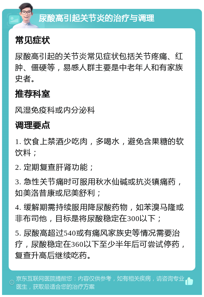 尿酸高引起关节炎的治疗与调理 常见症状 尿酸高引起的关节炎常见症状包括关节疼痛、红肿、僵硬等，易感人群主要是中老年人和有家族史者。 推荐科室 风湿免疫科或内分泌科 调理要点 1. 饮食上禁酒少吃肉，多喝水，避免含果糖的软饮料； 2. 定期复查肝肾功能； 3. 急性关节痛时可服用秋水仙碱或抗炎镇痛药，如美洛昔康或尼美舒利； 4. 缓解期需持续服用降尿酸药物，如苯溴马隆或非布司他，目标是将尿酸稳定在300以下； 5. 尿酸高超过540或有痛风家族史等情况需要治疗，尿酸稳定在360以下至少半年后可尝试停药，复查升高后继续吃药。