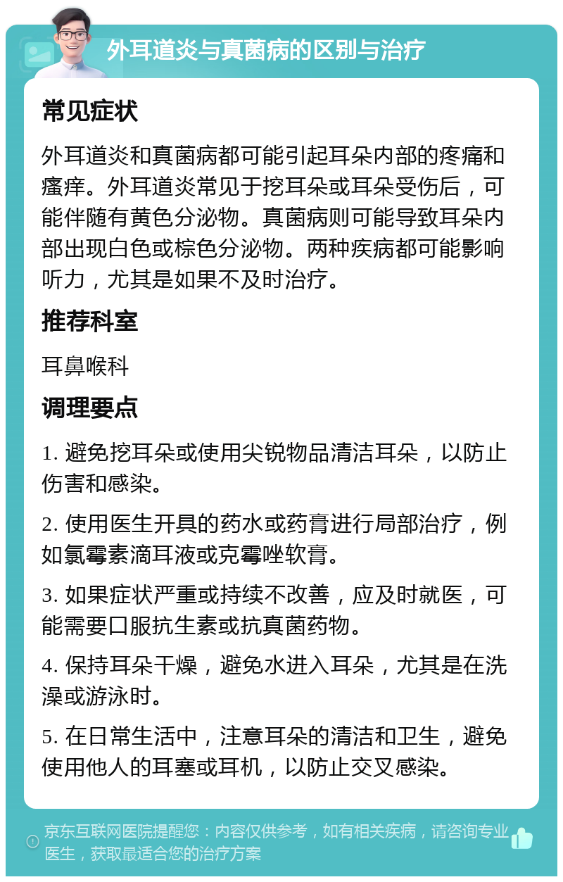 外耳道炎与真菌病的区别与治疗 常见症状 外耳道炎和真菌病都可能引起耳朵内部的疼痛和瘙痒。外耳道炎常见于挖耳朵或耳朵受伤后，可能伴随有黄色分泌物。真菌病则可能导致耳朵内部出现白色或棕色分泌物。两种疾病都可能影响听力，尤其是如果不及时治疗。 推荐科室 耳鼻喉科 调理要点 1. 避免挖耳朵或使用尖锐物品清洁耳朵，以防止伤害和感染。 2. 使用医生开具的药水或药膏进行局部治疗，例如氯霉素滴耳液或克霉唑软膏。 3. 如果症状严重或持续不改善，应及时就医，可能需要口服抗生素或抗真菌药物。 4. 保持耳朵干燥，避免水进入耳朵，尤其是在洗澡或游泳时。 5. 在日常生活中，注意耳朵的清洁和卫生，避免使用他人的耳塞或耳机，以防止交叉感染。