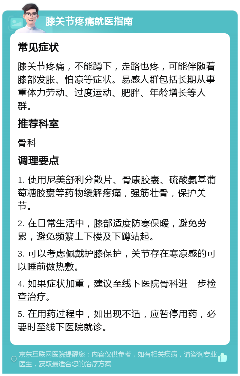 膝关节疼痛就医指南 常见症状 膝关节疼痛，不能蹲下，走路也疼，可能伴随着膝部发胀、怕凉等症状。易感人群包括长期从事重体力劳动、过度运动、肥胖、年龄增长等人群。 推荐科室 骨科 调理要点 1. 使用尼美舒利分散片、骨康胶囊、硫酸氨基葡萄糖胶囊等药物缓解疼痛，强筋壮骨，保护关节。 2. 在日常生活中，膝部适度防寒保暖，避免劳累，避免频繁上下楼及下蹲站起。 3. 可以考虑佩戴护膝保护，关节存在寒凉感的可以睡前做热敷。 4. 如果症状加重，建议至线下医院骨科进一步检查治疗。 5. 在用药过程中，如出现不适，应暂停用药，必要时至线下医院就诊。