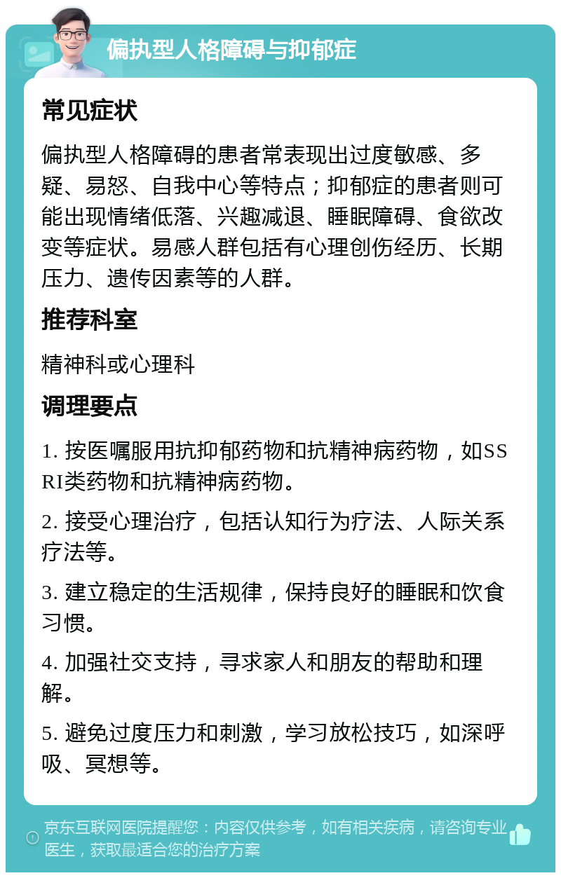 偏执型人格障碍与抑郁症 常见症状 偏执型人格障碍的患者常表现出过度敏感、多疑、易怒、自我中心等特点；抑郁症的患者则可能出现情绪低落、兴趣减退、睡眠障碍、食欲改变等症状。易感人群包括有心理创伤经历、长期压力、遗传因素等的人群。 推荐科室 精神科或心理科 调理要点 1. 按医嘱服用抗抑郁药物和抗精神病药物，如SSRI类药物和抗精神病药物。 2. 接受心理治疗，包括认知行为疗法、人际关系疗法等。 3. 建立稳定的生活规律，保持良好的睡眠和饮食习惯。 4. 加强社交支持，寻求家人和朋友的帮助和理解。 5. 避免过度压力和刺激，学习放松技巧，如深呼吸、冥想等。