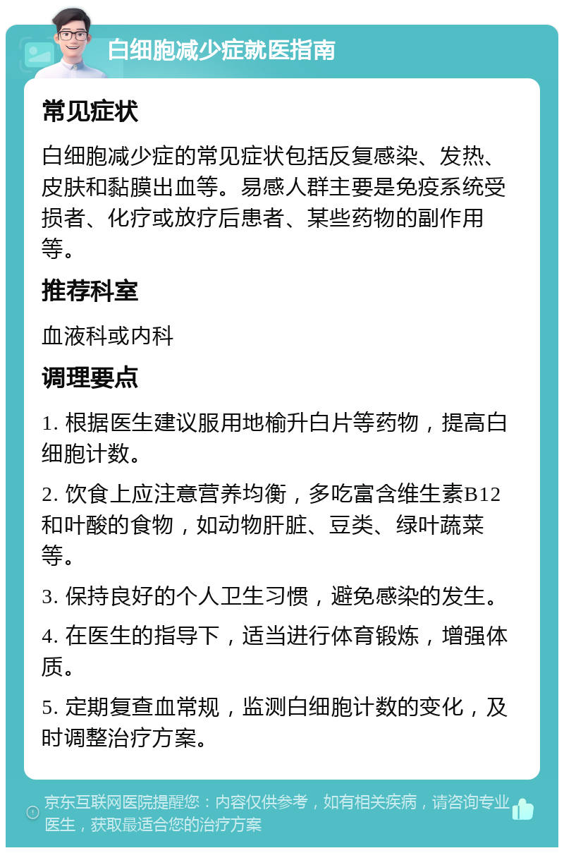 白细胞减少症就医指南 常见症状 白细胞减少症的常见症状包括反复感染、发热、皮肤和黏膜出血等。易感人群主要是免疫系统受损者、化疗或放疗后患者、某些药物的副作用等。 推荐科室 血液科或内科 调理要点 1. 根据医生建议服用地榆升白片等药物，提高白细胞计数。 2. 饮食上应注意营养均衡，多吃富含维生素B12和叶酸的食物，如动物肝脏、豆类、绿叶蔬菜等。 3. 保持良好的个人卫生习惯，避免感染的发生。 4. 在医生的指导下，适当进行体育锻炼，增强体质。 5. 定期复查血常规，监测白细胞计数的变化，及时调整治疗方案。