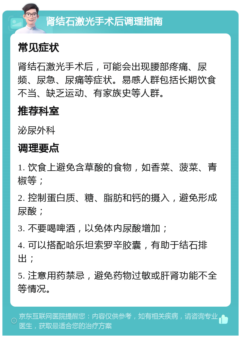 肾结石激光手术后调理指南 常见症状 肾结石激光手术后，可能会出现腰部疼痛、尿频、尿急、尿痛等症状。易感人群包括长期饮食不当、缺乏运动、有家族史等人群。 推荐科室 泌尿外科 调理要点 1. 饮食上避免含草酸的食物，如香菜、菠菜、青椒等； 2. 控制蛋白质、糖、脂肪和钙的摄入，避免形成尿酸； 3. 不要喝啤酒，以免体内尿酸增加； 4. 可以搭配哈乐坦索罗辛胶囊，有助于结石排出； 5. 注意用药禁忌，避免药物过敏或肝肾功能不全等情况。