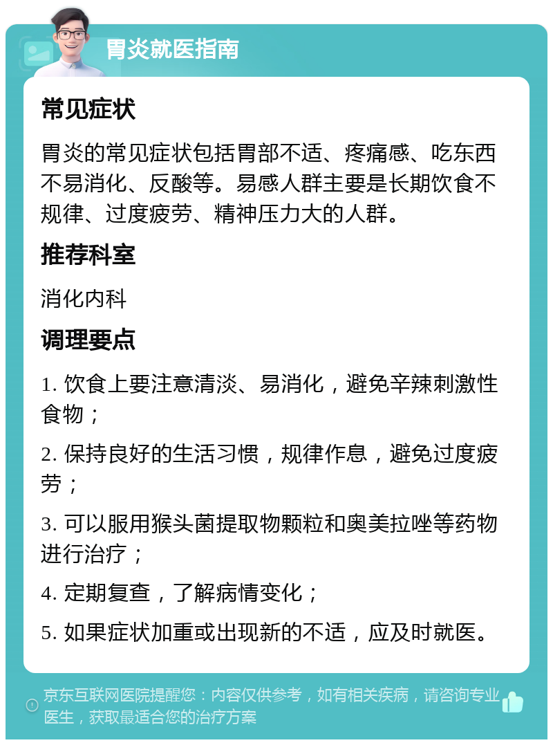 胃炎就医指南 常见症状 胃炎的常见症状包括胃部不适、疼痛感、吃东西不易消化、反酸等。易感人群主要是长期饮食不规律、过度疲劳、精神压力大的人群。 推荐科室 消化内科 调理要点 1. 饮食上要注意清淡、易消化，避免辛辣刺激性食物； 2. 保持良好的生活习惯，规律作息，避免过度疲劳； 3. 可以服用猴头菌提取物颗粒和奥美拉唑等药物进行治疗； 4. 定期复查，了解病情变化； 5. 如果症状加重或出现新的不适，应及时就医。