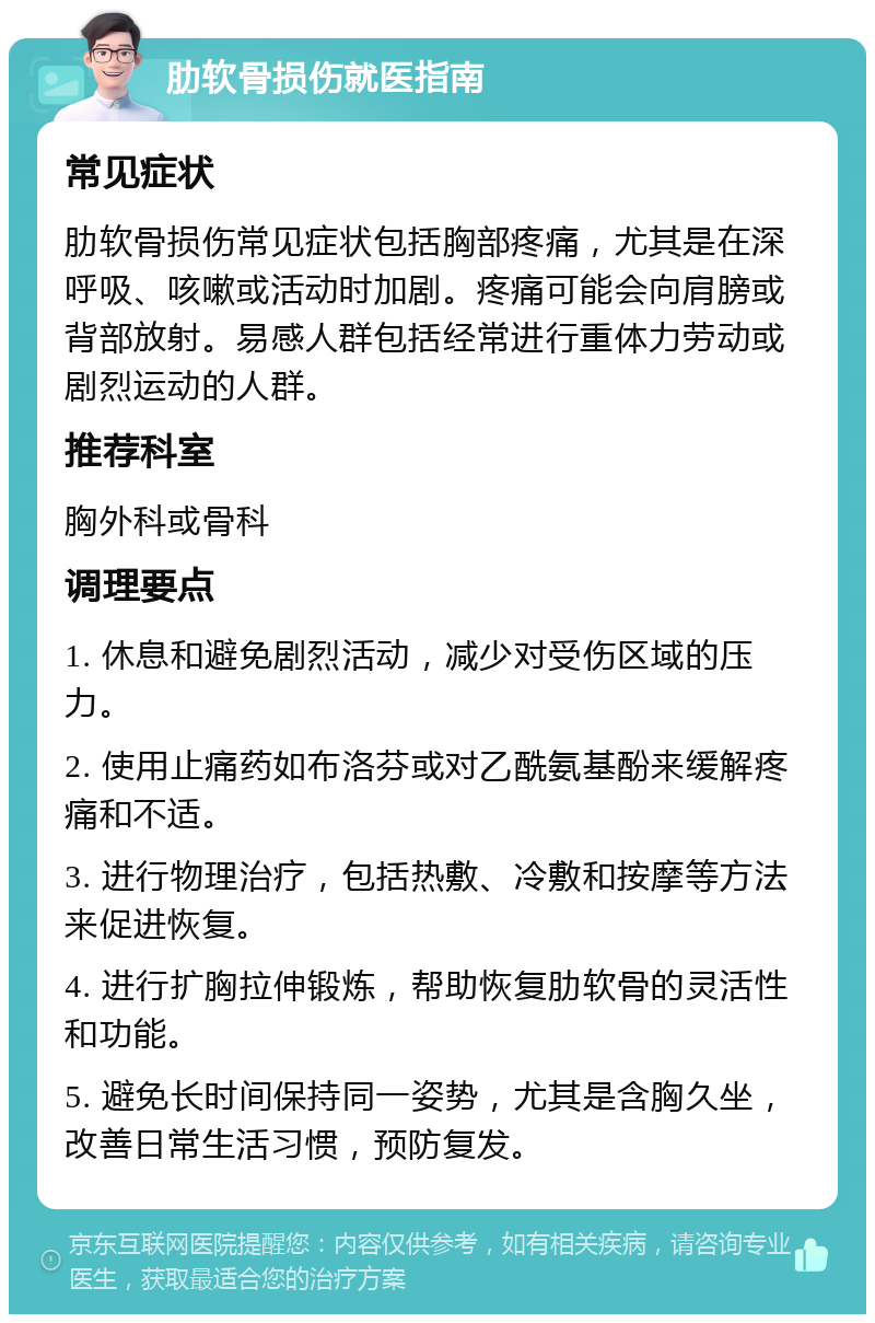 肋软骨损伤就医指南 常见症状 肋软骨损伤常见症状包括胸部疼痛，尤其是在深呼吸、咳嗽或活动时加剧。疼痛可能会向肩膀或背部放射。易感人群包括经常进行重体力劳动或剧烈运动的人群。 推荐科室 胸外科或骨科 调理要点 1. 休息和避免剧烈活动，减少对受伤区域的压力。 2. 使用止痛药如布洛芬或对乙酰氨基酚来缓解疼痛和不适。 3. 进行物理治疗，包括热敷、冷敷和按摩等方法来促进恢复。 4. 进行扩胸拉伸锻炼，帮助恢复肋软骨的灵活性和功能。 5. 避免长时间保持同一姿势，尤其是含胸久坐，改善日常生活习惯，预防复发。