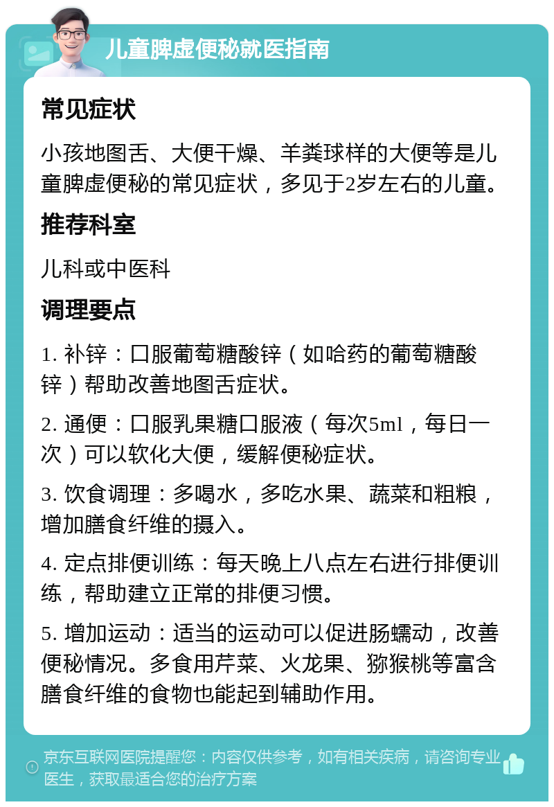 儿童脾虚便秘就医指南 常见症状 小孩地图舌、大便干燥、羊粪球样的大便等是儿童脾虚便秘的常见症状，多见于2岁左右的儿童。 推荐科室 儿科或中医科 调理要点 1. 补锌：口服葡萄糖酸锌（如哈药的葡萄糖酸锌）帮助改善地图舌症状。 2. 通便：口服乳果糖口服液（每次5ml，每日一次）可以软化大便，缓解便秘症状。 3. 饮食调理：多喝水，多吃水果、蔬菜和粗粮，增加膳食纤维的摄入。 4. 定点排便训练：每天晚上八点左右进行排便训练，帮助建立正常的排便习惯。 5. 增加运动：适当的运动可以促进肠蠕动，改善便秘情况。多食用芹菜、火龙果、猕猴桃等富含膳食纤维的食物也能起到辅助作用。