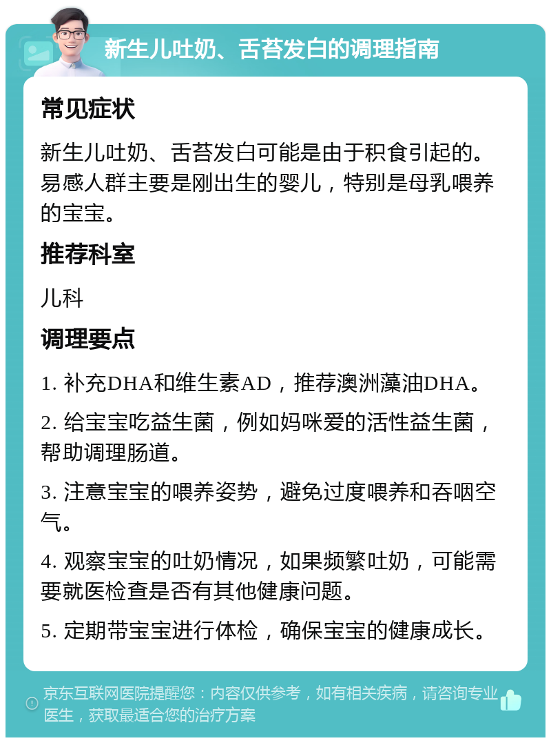 新生儿吐奶、舌苔发白的调理指南 常见症状 新生儿吐奶、舌苔发白可能是由于积食引起的。易感人群主要是刚出生的婴儿，特别是母乳喂养的宝宝。 推荐科室 儿科 调理要点 1. 补充DHA和维生素AD，推荐澳洲藻油DHA。 2. 给宝宝吃益生菌，例如妈咪爱的活性益生菌，帮助调理肠道。 3. 注意宝宝的喂养姿势，避免过度喂养和吞咽空气。 4. 观察宝宝的吐奶情况，如果频繁吐奶，可能需要就医检查是否有其他健康问题。 5. 定期带宝宝进行体检，确保宝宝的健康成长。